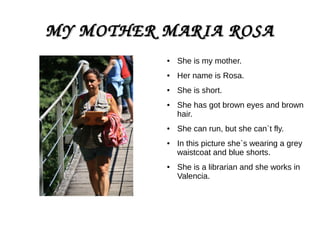 MY MOTHER MARIA ROSAMY MOTHER MARIA ROSA
● She is my mother.
● Her name is Rosa.
● She is short.
● She has got brown eyes and brown
hair.
● She can run, but she can`t fly.
● In this picture she`s wearing a grey
waistcoat and blue shorts.
● She is a librarian and she works in
Valencia.
 