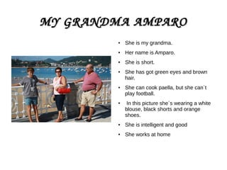 MY GRANDMA AMPAROMY GRANDMA AMPARO
● She is my grandma.
●
Her name is Amparo.
● She is short.
● She has got green eyes and brown
hair.
● She can cook paella, but she can`t
play football.
●
In this picture she`s wearing a white
blouse, black shorts and orange
shoes.
●
She is intelligent and good
● She works at home
 