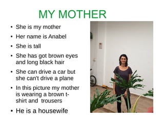 MY MOTHER
● She is my mother
● Her name is Anabel
● She is tall
● She has got brown eyes
and long black hair
● She can drive a car but
she can't drive a plane
● In this picture my mother
is wearing a brown t-
shirt and trousers
● He is a housewife
 
