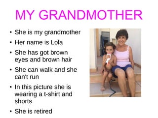 MY GRANDMOTHER
● She is my grandmother
● Her name is Lola
● She has got brown
eyes and brown hair
● She can walk and she
can't run
● In this picture she is
wearing a t-shirt and
shorts
● She is retired
 
