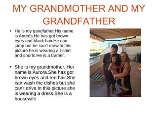 MY GRANDMOTHER AND MY
GRANDFATHER
● He is my gandfather.His name
is Andrés.He has got brown
eyes and black hair.He can
jump but he can't draw.In this
picture he is wearing a t-shirt
and shorts.He is a farmer.
● She is my grandmother. Her
name is Aurora.She has got
brown eyes and red hair.She
can wash the dishes but she
can't drive.In this picture she
is wearing a dress.She is a
housewife
 