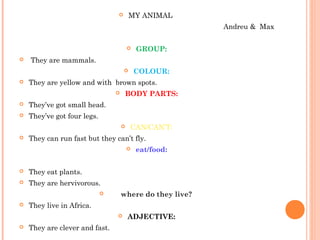  MY ANIMAL
Andreu & Max
 GROUP:
 They are mammals.
 COLOUR:
 They are yellow and with brown spots.
 BODY PARTS:
 They’ve got small head.
 They’ve got four legs.
 CAN/CAN’T:
 They can run fast but they can’t fly.
 eat/food:
 They eat plants.
 They are hervivorous.
 where do they live?
 They live in Africa.
 ADJECTIVE:
 They are clever and fast.
 