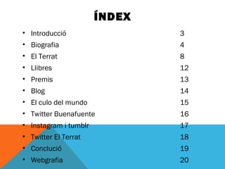 ÍNDEX 
• Introducció 3 
• Biografia 4 
• El Terrat 8 
• Llibres 12 
• Premis 13 
• Blog 14 
• El culo del mundo 15 
• Twitter Buenafuente 16 
• Instagram i tumblr 17 
• Twitter El Terrat 18 
• Conclució 19 
• Webgrafia 20 
 
