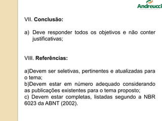 VII. Conclusão:
a) Deve responder todos os objetivos e não conter
justificativas;
VIII. Referências:
a)Devem ser seletivas, pertinentes e atualizadas para
o tema;
b)Devem estar em número adequado considerando
as publicações existentes para o tema proposto;
c) Devem estar completas, listadas segundo a NBR
6023 da ABNT (2002).
 