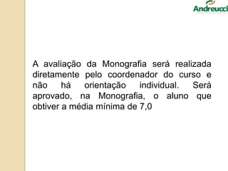 A avaliação da Monografia será realizada
diretamente pelo coordenador do curso e
não há orientação individual. Será
aprovado, na Monografia, o aluno que
obtiver a média mínima de 7,0
 