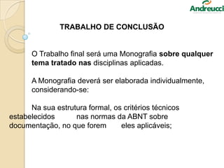 TRABALHO DE CONCLUSÃO
O Trabalho final será uma Monografia sobre qualquer
tema tratado nas disciplinas aplicadas.
A Monografia deverá ser elaborada individualmente,
considerando-se:
Na sua estrutura formal, os critérios técnicos
estabelecidos nas normas da ABNT sobre
documentação, no que forem eles aplicáveis;
 