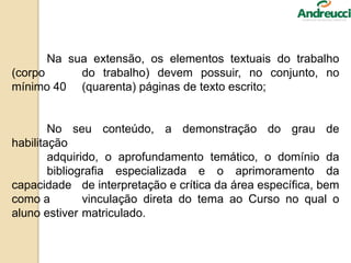 Na sua extensão, os elementos textuais do trabalho
(corpo do trabalho) devem possuir, no conjunto, no
mínimo 40 (quarenta) páginas de texto escrito;
No seu conteúdo, a demonstração do grau de
habilitação
adquirido, o aprofundamento temático, o domínio da
bibliografia especializada e o aprimoramento da
capacidade de interpretação e crítica da área específica, bem
como a vinculação direta do tema ao Curso no qual o
aluno estiver matriculado.
 