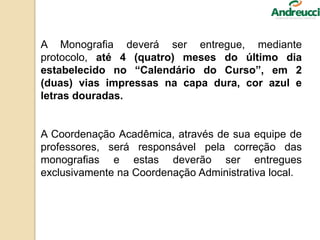 A Monografia deverá ser entregue, mediante
protocolo, até 4 (quatro) meses do último dia
estabelecido no “Calendário do Curso”, em 2
(duas) vias impressas na capa dura, cor azul e
letras douradas.
A Coordenação Acadêmica, através de sua equipe de
professores, será responsável pela correção das
monografias e estas deverão ser entregues
exclusivamente na Coordenação Administrativa local.
 