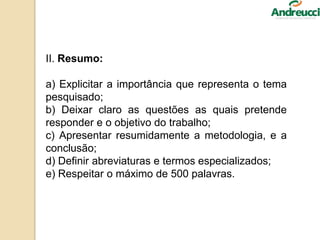 II. Resumo:
a) Explicitar a importância que representa o tema
pesquisado;
b) Deixar claro as questões as quais pretende
responder e o objetivo do trabalho;
c) Apresentar resumidamente a metodologia, e a
conclusão;
d) Definir abreviaturas e termos especializados;
e) Respeitar o máximo de 500 palavras.
 