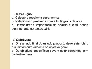 III. Introdução:
a) Colocar o problema claramente;
b) Relacionar o problema com a bibliografia da área;
c) Demonstrar a importância da análise que foi obtida
sem, no entanto, antecipá-la.
IV. Objetivos:
a) O resultado final do estudo proposto deve estar claro
e sucintamente exposto no objetivo geral;
b) Os objetivos específicos devem estar coerentes com
o objetivo geral.
 