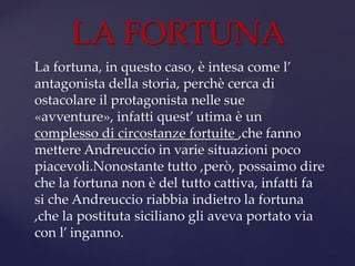 La fortuna, in questo caso, è intesa come l’
antagonista della storia, perchè cerca di
ostacolare il protagonista nelle sue
«avventure», infatti quest’ utima è un
complesso di circostanze fortuite ,che fanno
mettere Andreuccio in varie situazioni poco
piacevoli.Nonostante tutto ,però, possaimo dire
che la fortuna non è del tutto cattiva, infatti fa
si che Andreuccio riabbia indietro la fortuna
,che la postituta siciliano gli aveva portato via
con l’ inganno.
LA FORTUNA
 