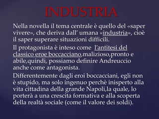 Nella novella il tema centrale è quello del «saper
vivere», che deriva dall’ umana «industria», cioè
il saper superare situazioni difficili.
Il protagonista è inteso come l’antitesi del
classico eroe boccacciano,malizioso,pronto e
abile,quindi, possiamo definire Andreuccio
anche come antagonista.
Differentemente dagli eroi boccacciani, egli non
è stupido, ma solo ingenuo perchè inisperto alla
vita cittadina della grande Napoli,la quale, lo
porterà a una crescita formativa e alla scoperta
della realtà sociale (come il valore dei soldi).
INDUSTRIA
 