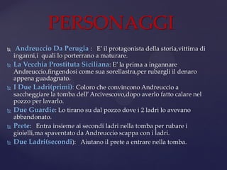  Andreuccio Da Perugia : E’ il protagonista della storia,vittima di
inganni,i quali lo porterrano a maturare.
 La Vecchia Prostituta Siciliana: E’ la prima a ingannare
Andreuccio,fingendosi come sua sorellastra,per rubargli il denaro
appena guadagnato.
 I Due Ladri(primi): Coloro che convincono Andreuccio a
saccheggiare la tomba dell’Arcivescovo,dopo averlo fatto calare nel
pozzo per lavarlo.
 Due Guardie: Lo tirano su dal pozzo dove i 2 ladri lo avevano
abbandonato.
 Prete: Entra insieme ai secondi ladri nella tomba per rubare i
gioielli,ma spaventato da Andreuccio scappa con i ladri.
 Due Ladri(secondi): Aiutano il prete a entrare nella tomba.
PERSONAGGI
 
