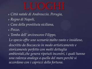  Città natale di Andreuccio, Perugia,
 Regno di Napoli,
 Casa della prostituta siciliana,
 Pozzo,
 Tomba dell’ arcivescovo Filippo,
Lo spazio offre uno scenario molto vasto e insidioso,
descritto da Boccaccio in modo artisticamente e
storicamente perfetto con molti dettaglia
ambientali,che genera ripetuti incontri, i quali hanno
una valenza analoga a quella del mare,perchè si
accordano con i capricci della fortuna.
LUOGHI
 