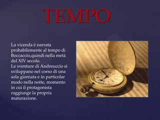 TEMPO
La vicenda è narrata
probabilemente al tempo di
Boccaccio,quindi nella metà
del XIV secolo.
Le sventure di Andreuccio si
sviluppano nel corso di una
sola giornata e in particolar
modo nella notte, momento
in cui il protagonista
raggiunge la propria
maturazione.
 