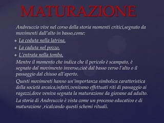 Andreuccio vive nel corso della storia momenti critici,segnato da
movimenti dall’alto in basso,come:
 La coduta nella latrina,
 La caduta nel pozzo,
 L’entrata nella tomba,
Mentre il momento che indica che il pericolo è scampato, è
segnato dal movimento inverso,cioè dal basso verso l’alto o il
passaggio dal chiuso all’aperto.
Questi movimenti hanno un’importanza simbolica caratteristica
della società arcaica,infatti,venivano effettuati riti di passaggio ai
ragazzi,dove veniva segnata la maturazione da giovane ad adulto.
La storia di Andreuccio è vista come un processo educativo e di
maturazione ,ricalcando questi schemi rituali.
MATURAZIONE
 