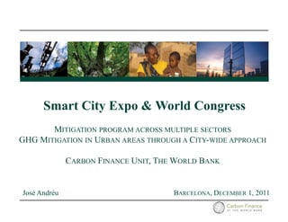 Smart City Expo & World Congress
       MITIGATION PROGRAM ACROSS MULTIPLE SECTORS
GHG MITIGATION IN URBAN AREAS THROUGH A CITY-WIDE APPROACH

              CARBON FINANCE UNIT, THE WORLD BANK


José Andréu                           BARCELONA, DECEMBER 1, 2011
 
