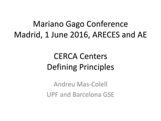 Mariano Gago Conference
Madrid, 1 June 2016, ARECES and AE
CERCA Centers
Defining Principles
Andreu Mas-Colell
UPF and Barcelona GSE
 