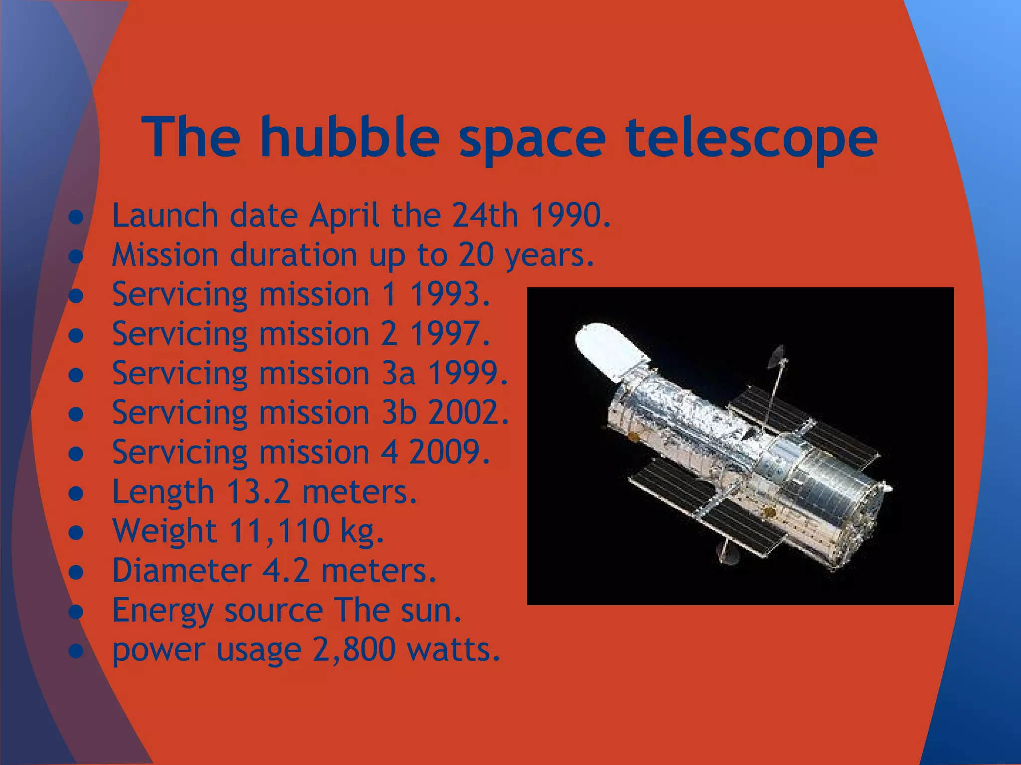 The hubble space telescope
●   Launch date April the 24th 1990.
●   Mission duration up to 20 years.
●   Servicing mission 1 1993.
●   Servicing mission 2 1997.
●   Servicing mission 3a 1999.
●   Servicing mission 3b 2002.
●   Servicing mission 4 2009.
●   Length 13.2 meters.
●   Weight 11,110 kg.
●   Diameter 4.2 meters.
●   Energy source The sun.
●   power usage 2,800 watts.
 