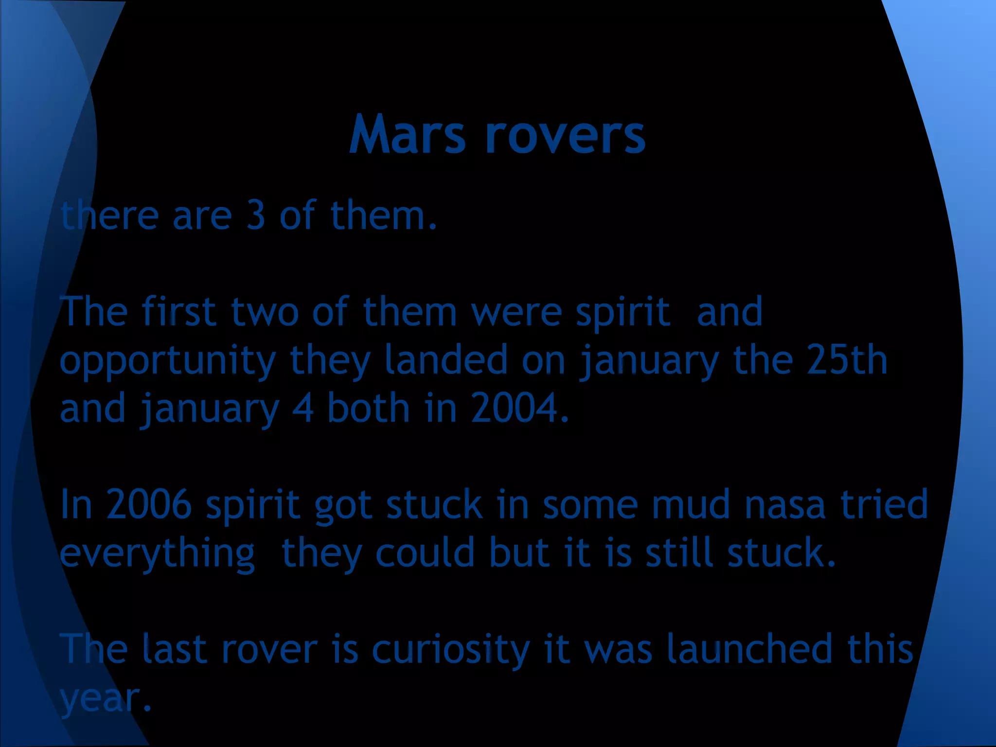 Mars rovers
there are 3 of them.

The first two of them were spirit and
opportunity they landed on january the 25th
and january 4 both in 2004.

In 2006 spirit got stuck in some mud nasa tried
everything they could but it is still stuck.

The last rover is curiosity it was launched this
year.
 
