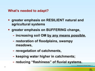 What’s needed to adapt? greater emphasis on RESILIENT natural and agricultural systems greater emphasis on BUFFERING change, increasing soil OM  by any means possible ,  restoration of floodplains, swampy meadows,  revegetation of catchments,  keeping water higher in catchments;  reducing “flashiness” of fluvial systems.  