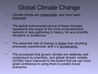 Global Climate Change Climate trends are  measurable , and have been  observed . The global instrumental record of these changes represents the output of the most comprehensive network of data gathering in history, for any scientific discipline or endeavour. The observed rate of change is  faster  than anything previously experienced, and it is  accelerating . The processes that govern climate are relatively well understood by scientists, and global climatic models (GCMs) have improved to the extent that we can have great confidence in using them to predict future scenarios. 
