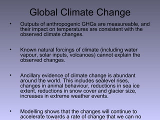 Global Climate Change Outputs of anthropogenic GHGs are measureable, and their impact on temperatures are consistent with the observed climate changes. Known natural forcings of climate (including water vapour, solar inputs, volcanoes) cannot explain the observed changes.  Ancillary evidence of climate change is abundant around the world. This includes sealevel rises, changes in animal behaviour, reductions in sea ice extent, reductions in snow cover and glacier size, increases in extreme weather events. Modelling shows that the changes will continue to accelerate towards a rate of change that we can no longer control.  Now is the time to address the issue, not in 50 years time . 
