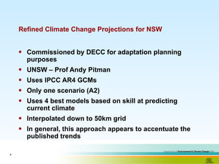 Refined Climate Change Projections for NSW Commissioned by DECC for adaptation planning purposes UNSW – Prof Andy Pitman Uses IPCC AR4 GCMs Only one scenario (A2) Uses 4 best models based on skill at predicting current climate Interpolated down to 50km grid In general, this approach appears to accentuate the published trends 