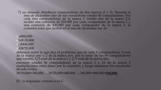 7) un almacén distribuye computadores de dos marcas (1 y 2). Durante el
mes de diciembre uno de sus vendedores vendió 60 computadores. Por
cada tres computadores de la marca 1 vendió dos de la marce 2.si
recibió una comisión de $10.000 por cada computador de la marca 1 y
una comisión de $20.000 por cada computador de la marca 2, la
comisión total que recibió en el mes de diciembre fue de:
a)$60,000
b)$120,000
c)$840,000
d)$720,000
debemos mirar lo que dice el problema, que de cada 5 computadores, 3 eran
de la marca uno y 2 de la marca dos, por lo tanto de los 60 computadores
que vendió, 3/5 eran de la marca 1 y 2/5 eran de la marca dos.
entonces vendió 36 computadores de la marca 1 y 24 de la marca 2
multiplicamos estos datos por la comisión, y luego sumamos los resultados
de esta forma:
36*10,000=360,000…..24*20,000=480,000…..360,000+480,000=840,000.
R/: la respuesta correcta es la C.
 