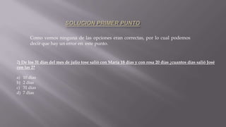 Como vemos ninguna de las opciones eran correctas, por lo cual podemos
decir que hay un error en este punto.
2) De los 31 días del mes de julio tose salió con María 18 días y con rosa 20 días ¿cuantos días salió José
con las 2?
a) 10 días
b) 2 días
c) 31 días
d) 7 dias
 