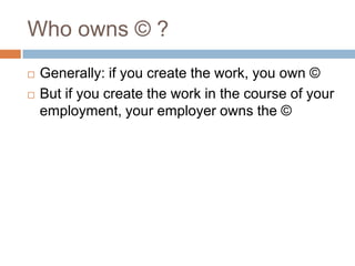 Who owns © ?
 Generally: if you create the work, you own ©
 But if you create the work in the course of your
employment, your employer owns the ©
 