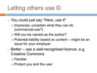 Letting others use ©
 You could just say "Here, use it"
 Imprecise, uncertain what they can do
(commercial use?)
 Will you be named as the author?
 Potential liability based on content – might be an
issue for your employer
 Better – use a well-recognised licence, e.g.
Creative Commons
 Flexible
 Protect you and the user
 