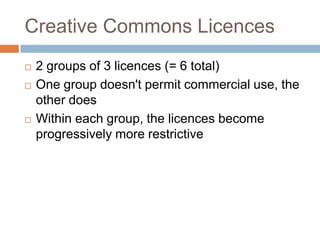Creative Commons Licences
 2 groups of 3 licences (= 6 total)
 One group doesn't permit commercial use, the
other does
 Within each group, the licences become
progressively more restrictive
 