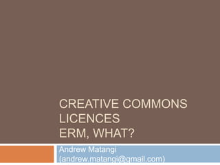 CREATIVE COMMONS
LICENCES
ERM, WHAT?
Andrew Matangi
(andrew.matangi@gmail.com)
 