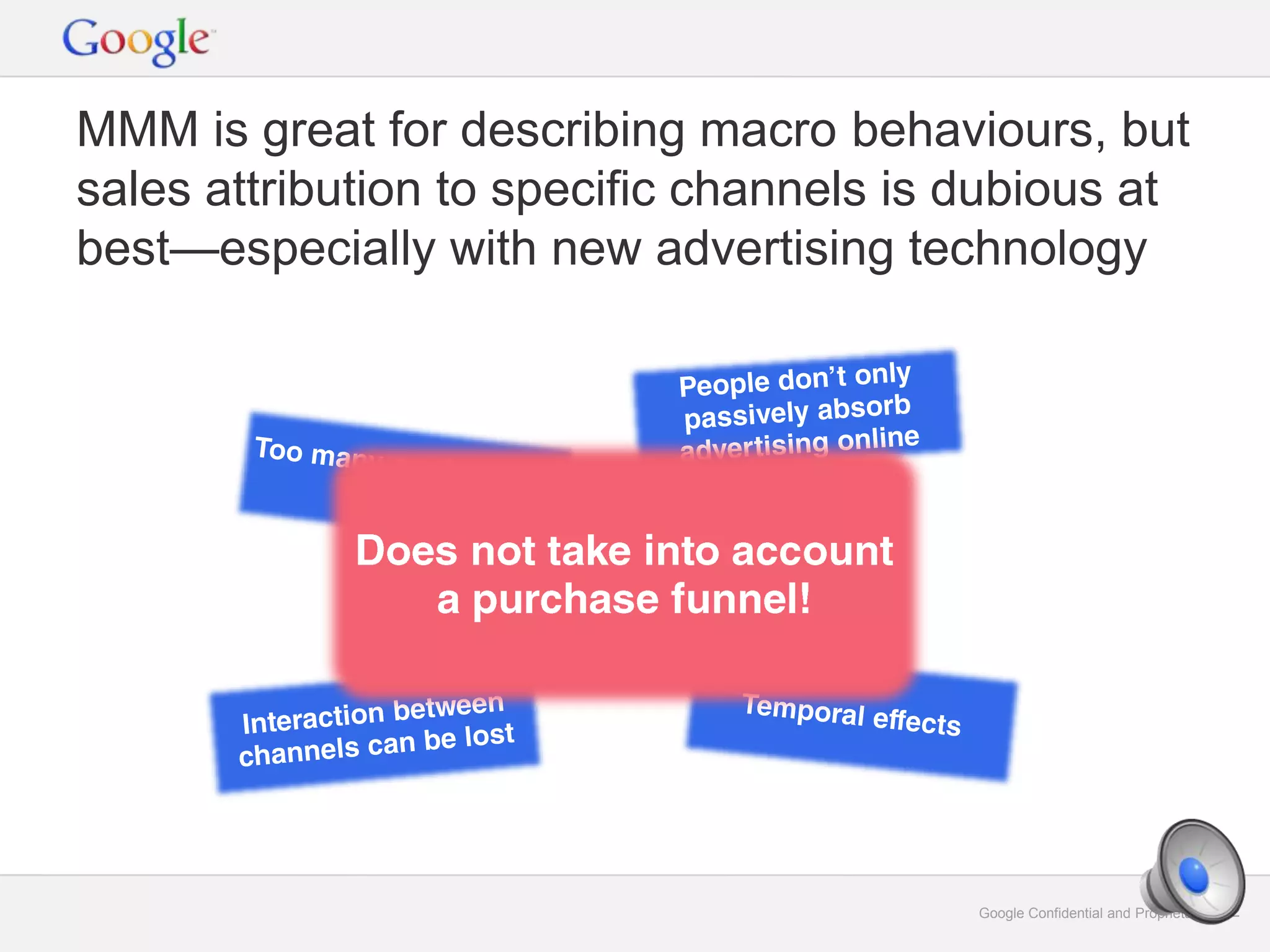 Google Confidential and Proprietary 12Google Confidential and Proprietary 12
MMM is great for describing macro behaviours, but
sales attribution to specific channels is dubious at
best—especially with new advertising technology
 