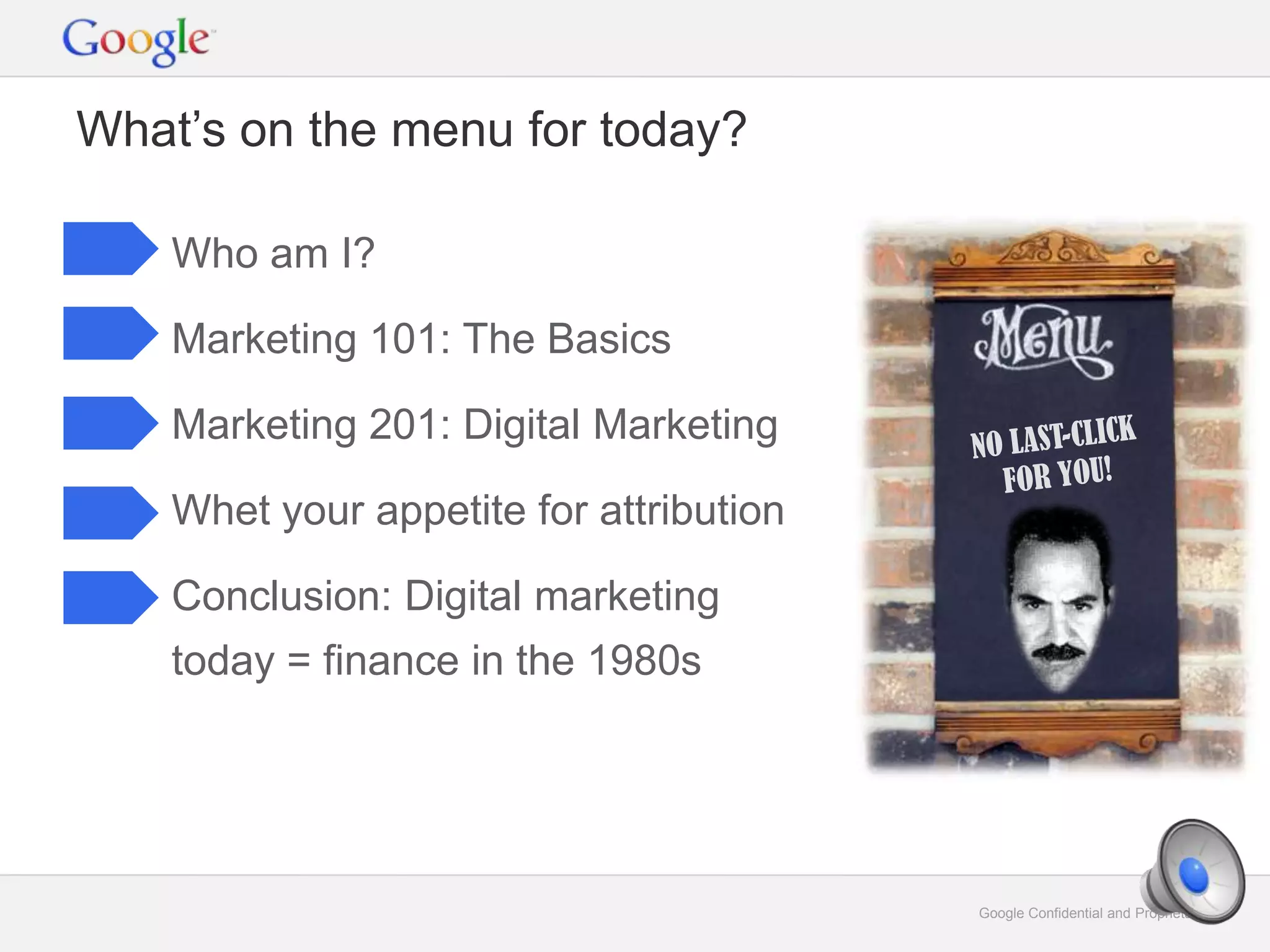 Google Confidential and Proprietary 2Google Confidential and Proprietary 2
What’s on the menu for today?
Who am I?
Marketing 101: The Basics
Marketing 201: Digital Marketing
Whet your appetite for attribution
Conclusion: Digital marketing
today = finance in the 1980s
 