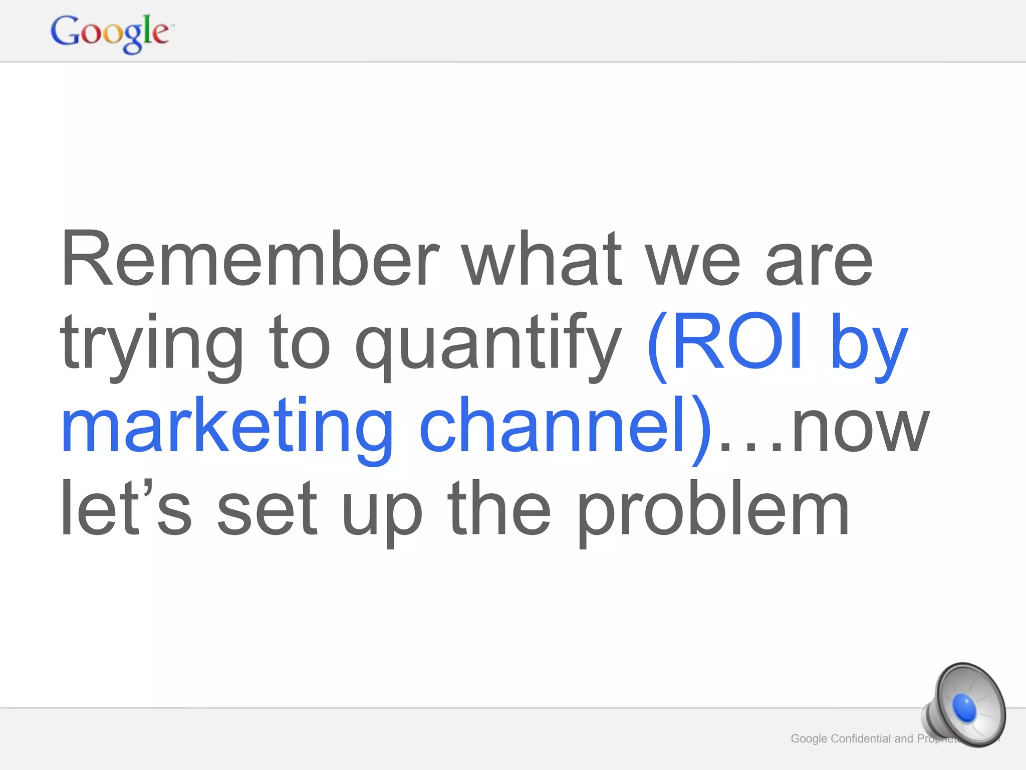 Google Confidential and Proprietary 21Google Confidential and Proprietary 21
Remember what we are
trying to quantify (ROI by
marketing channel)…now
let’s set up the problem
 