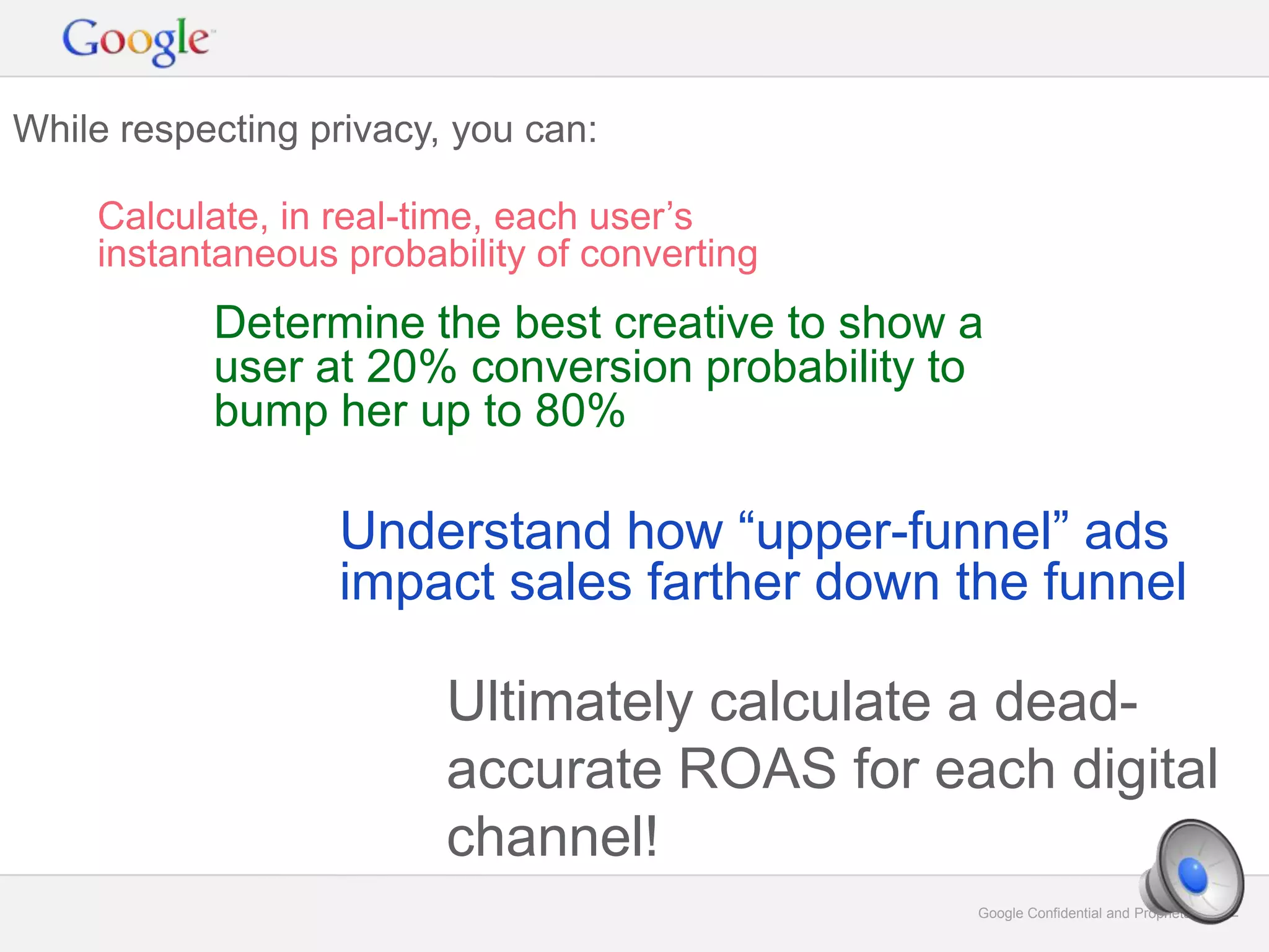 Google Confidential and Proprietary 32Google Confidential and Proprietary 32
While respecting privacy, you can:
Calculate, in real-time, each user’s
instantaneous probability of converting
Determine the best creative to show a
user at 20% conversion probability to
bump her up to 80%
Understand how “upper-funnel” ads
impact sales farther down the funnel
Ultimately calculate a dead-
accurate ROAS for each digital
channel!
 