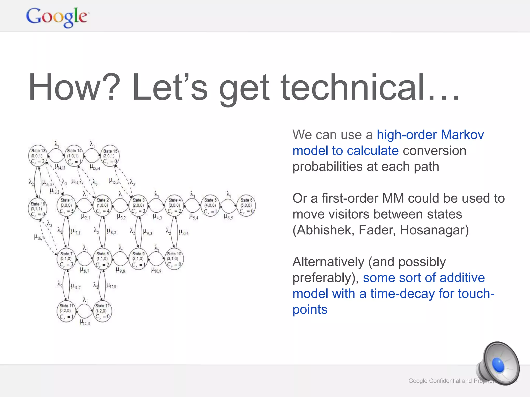 Google Confidential and Proprietary 33Google Confidential and Proprietary 33
How? Let’s get technical…
We can use a high-order Markov
model to calculate conversion
probabilities at each path
Or a first-order MM could be used to
move visitors between states
(Abhishek, Fader, Hosanagar)
Alternatively (and possibly
preferably), some sort of additive
model with a time-decay for touch-
points
 