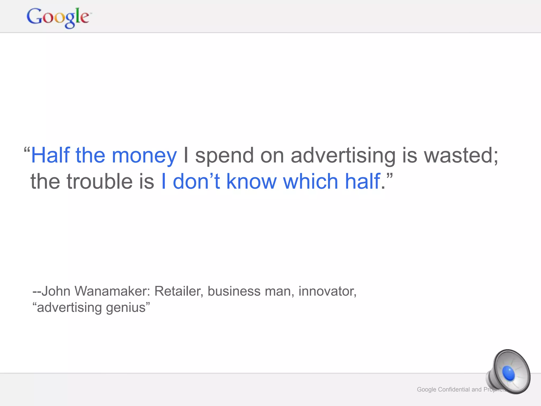 Google Confidential and Proprietary 6Google Confidential and Proprietary 6
“Half the money I spend on advertising is wasted;
the trouble is I don’t know which half.”
--John Wanamaker: Retailer, business man, innovator,
“advertising genius”
 