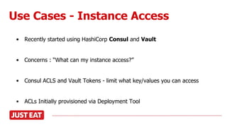 Use Cases - Instance Access
• Recently started using HashiCorp Consul and Vault
• Concerns : “What can my instance access?”
• Consul ACLS and Vault Tokens - limit what key/values you can access
• ACLs Initially provisioned via Deployment Tool
 