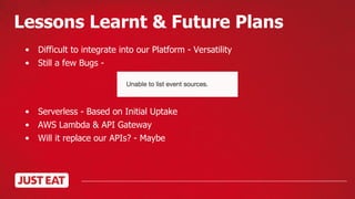 Lessons Learnt & Future Plans
• Difficult to integrate into our Platform - Versatility
• Still a few Bugs -
• Serverless - Based on Initial Uptake
• AWS Lambda & API Gateway
• Will it replace our APIs? - Maybe
 