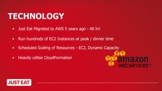 TECHNOLOGY
• Run hundreds of EC2 Instances at peak / dinner time
• Scheduled Scaling of Resources - EC2, Dynamo Capacity
• Heavily utilise CloudFormation
• Just Eat Migrated to AWS 5 years ago - All In!
 
