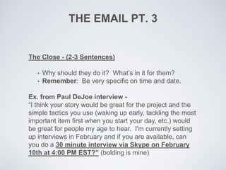 THE EMAIL PT. 3
The Close - (2-3 Sentences)
• Why should they do it? What’s in it for them?
• Remember: Be very specific on time and date.
Ex. from Paul DeJoe interview -
“I think your story would be great for the project and the
simple tactics you use (waking up early, tackling the most
important item first when you start your day, etc.) would
be great for people my age to hear. I'm currently setting
up interviews in February and if you are available, can
you do a 30 minute interview via Skype on February
10th at 4:00 PM EST?” (bolding is mine)
 