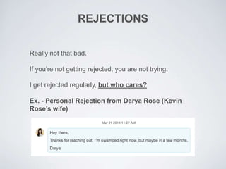 REJECTIONS
Really not that bad.
If you’re not getting rejected, you are not trying.
I get rejected regularly, but who cares?
Ex. - Personal Rejection from Darya Rose (Kevin
Rose’s wife)
 