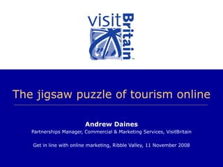 The jigsaw puzzle of tourism online Andrew Daines Partnerships Manager, Commercial & Marketing Services, VisitBritain Get in line with online marketing, Ribble Valley, 11 November 2008 