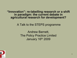 “Innovation”: re-labelling research or a shift
     in paradigm: the current debate in
   agricultural research for development?

       A Talk to the STEPS programme

              Andrew Barnett,
         The Policy Practice Limited
             January 16th 2009



                                                 1
 