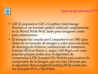 GIF (Compuserve GIF o Graphics Interchange Format) es un formato gráfico utilizado ampliamente en la World Wide Web, tanto para imágenes como para animaciones. El formato fue creado por CompuServe en 1987 para dotar de un formato de imagen a color para sus áreas de descarga de ficheros, sustituyendo su temprano formato RLE en blanco y negro. GIF llegó a ser muy popular porque podía usar el algoritmo de compresión LZW (Lempel Ziv Welch) para realizar la compresión de la imagen, que era más eficiente que el algoritmo Run-Lenght Encoding (RLE) usado por los formatos PCX y MacPaint. Ques es gif animado????? 