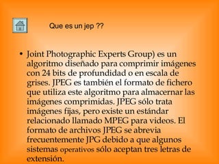 Joint Photographic Experts Group) es un algoritmo diseñado para comprimir imágenes con 24 bits de profundidad o en escala de grises. JPEG es también el formato de fichero que utiliza este algoritmo para almacernar las imágenes comprimidas. JPEG sólo trata imágenes fijas, pero existe un estándar relacionado llamado MPEG para videos. El formato de archivos JPEG se abrevia frecuentemente JPG debido a que algunos sistemas  operativos  sólo aceptan tres letras de extensión. Que es un jep ?? 
