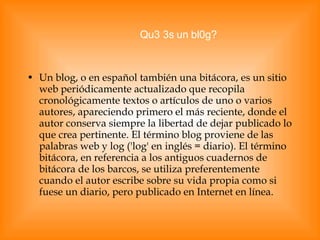 Un blog, o en español también una bitácora, es un sitio web periódicamente actualizado que recopila cronológicamente textos o artículos de uno o varios autores, apareciendo primero el más reciente, donde el autor conserva siempre la libertad de dejar publicado lo que crea pertinente. El término blog proviene de las palabras web y log ('log' en inglés = diario). El término bitácora, en referencia a los antiguos cuadernos de bitácora de los barcos, se utiliza preferentemente cuando el autor escribe sobre su vida propia como si fuese un diario, pero publicado en Internet en línea. Qu3 3s un bl0g? 